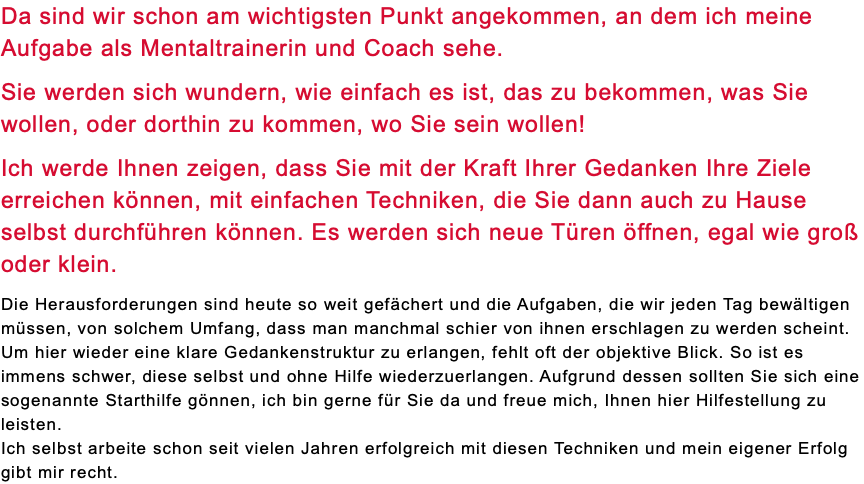 Da sind wir schon am wichtigsten Punkt angekommen, an dem ich meine Aufgabe als Mentaltrainerin und Coach sehe. Sie werden sich wundern, wie einfach es ist, das zu bekommen, was Sie wollen, oder dorthin zu kommen, wo Sie sein wollen! Ich werde Ihnen zeigen, dass Sie mit der Kraft Ihrer Gedanken Ihre Ziele erreichen können, mit einfachen Techniken, die Sie dann auch zu Hause selbst durchführen können. Es werden sich neue Türen öffnen, egal wie groß oder klein. Die Herausforderungen sind heute so weit gefächert und die Aufgaben, die wir jeden Tag bewältigen müssen, von solchem Umfang, dass man manchmal schier von ihnen erschlagen zu werden scheint. Um hier wieder eine klare Gedankenstruktur zu erlangen, fehlt oft der objektive Blick. So ist es immens schwer, diese selbst und ohne Hilfe wiederzuerlangen. Aufgrund dessen sollten Sie sich eine sogenannte Starthilfe gönnen, ich bin gerne für Sie da und freue mich, Ihnen hier Hilfestellung zu leisten. Ich selbst arbeite schon seit vielen Jahren erfolgreich mit diesen Techniken und mein eigener Erfolg gibt mir recht. 