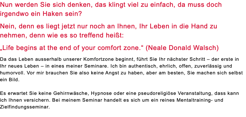 Nun werden Sie sich denken, das klingt viel zu einfach, da muss doch irgendwo ein Haken sein? Nein, denn es liegt jetzt nur noch an Ihnen, Ihr Leben in die Hand zu nehmen, denn wie es so treffend heißt: „Life begins at the end of your comfort zone.“ (Neale Donald Walsch) Da das Leben ausserhalb unserer Komfortzone beginnt, führt Sie Ihr nächster Schritt – der erste in Ihr neues Leben – in eines meiner Seminare. Ich bin authentisch, ehrlich, offen, zuverlässig und humorvoll. Vor mir brauchen Sie also keine Angst zu haben, aber am besten, Sie machen sich selbst ein Bild. Es erwartet Sie keine Gehirnwäsche, Hypnose oder eine pseudoreligiöse Veranstaltung, dass kann ich Ihnen versichern. Bei meinem Seminar handelt es sich um ein reines Mentaltraining- und Zielfindungsseminar. 