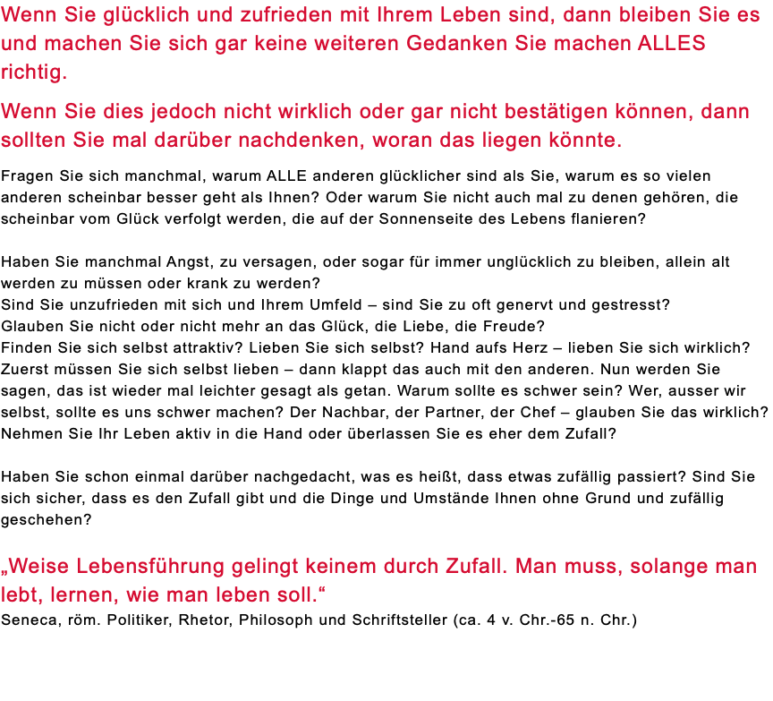 Wenn Sie glücklich und zufrieden mit Ihrem Leben sind, dann bleiben Sie es und machen Sie sich gar keine weiteren Gedanken Sie machen ALLES richtig. Wenn Sie dies jedoch nicht wirklich oder gar nicht bestätigen können, dann sollten Sie mal darüber nachdenken, woran das liegen könnte. Fragen Sie sich manchmal, warum ALLE anderen glücklicher sind als Sie, warum es so vielen anderen scheinbar besser geht als Ihnen? Oder warum Sie nicht auch mal zu denen gehören, die scheinbar vom Glück verfolgt werden, die auf der Sonnenseite des Lebens flanieren? Haben Sie manchmal Angst, zu versagen, oder sogar für immer unglücklich zu bleiben, allein alt werden zu müssen oder krank zu werden? Sind Sie unzufrieden mit sich und Ihrem Umfeld – sind Sie zu oft genervt und gestresst? Glauben Sie nicht oder nicht mehr an das Glück, die Liebe, die Freude? Finden Sie sich selbst attraktiv? Lieben Sie sich selbst? Hand aufs Herz – lieben Sie sich wirklich? Zuerst müssen Sie sich selbst lieben – dann klappt das auch mit den anderen. Nun werden Sie sagen, das ist wieder mal leichter gesagt als getan. Warum sollte es schwer sein? Wer, ausser wir selbst, sollte es uns schwer machen? Der Nachbar, der Partner, der Chef – glauben Sie das wirklich? Nehmen Sie Ihr Leben aktiv in die Hand oder überlassen Sie es eher dem Zufall? Haben Sie schon einmal darüber nachgedacht, was es heißt, dass etwas zufällig passiert? Sind Sie sich sicher, dass es den Zufall gibt und die Dinge und Umstände Ihnen ohne Grund und zufällig geschehen? „Weise Lebensführung gelingt keinem durch Zufall. Man muss, solange man lebt, lernen, wie man leben soll.“ Seneca, röm. Politiker, Rhetor, Philosoph und Schriftsteller (ca. 4 v. Chr.-65 n. Chr.) 