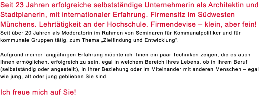 Seit 23 Jahren erfolgreiche selbstständige Unternehmerin als Architektin und Stadtplanerin, mit internationaler Erfahrung. Firmensitz im Südwesten Münchens. Lehrtätigkeit an der Hochschule. Firmendevise – klein, aber fein! Seit über 20 Jahren als Moderatorin im Rahmen von Seminaren für Kommunalpolitiker und für kommunale Gruppen tätig, zum Thema „Zielfindung und Entwicklung“. Aufgrund meiner langjährigen Erfahrung möchte ich Ihnen ein paar Techniken zeigen, die es auch Ihnen ermöglichen, erfolgreich zu sein, egal in welchem Bereich Ihres Lebens, ob in Ihrem Beruf (selbstständig oder angestellt), in Ihrer Beziehung oder im Miteinander mit anderen Menschen – egal wie jung, alt oder jung geblieben Sie sind. Ich freue mich auf Sie!